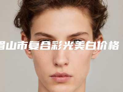 眉山市复合彩光美白价格价位表重磅一览-眉山市复合彩光美白费用到底是多高