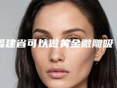 福建省可以做黄金微雕吸脂技术的医院(厦门艾美度整形外科门诊看排名榜中相互比拼)