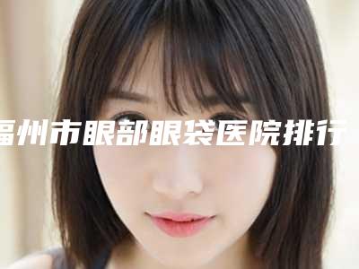 福州市眼部眼袋医院排行榜前十佳新公示-福州市台江区海峡美容医院