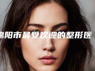 绵阳市最受欢迎的整形医院大排名(绵阳比较好的整形医院)