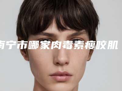 南宁市哪家肉毒素瘦咬肌医院好-南宁密斯医疗美容诊所权威汇总