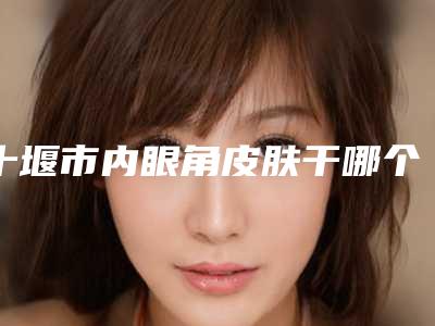 十堰市内眼角皮肤干哪个整形医院安全(十堰安琪儿医学美容诊所靠谱技术先进)
