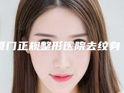 厦门正规整形医院去纹身哪家好？海峡脸博士华美品牌实力靠前