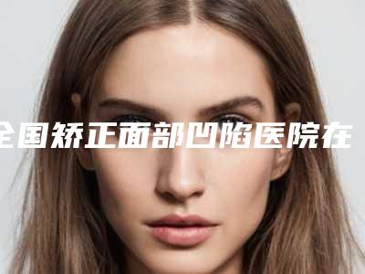 全国矫正面部凹陷医院在榜名单top20强实力公开-看介绍网评不错