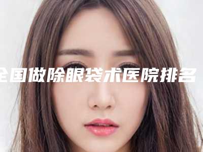 全国做除眼袋术医院排名：做除眼袋术医院前50各具特色