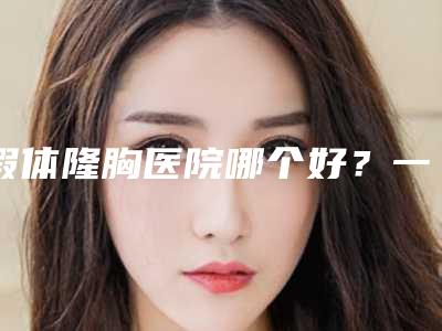 假体隆胸医院哪个好？一起了解一下吧！（假体隆胸医院哪家最好）