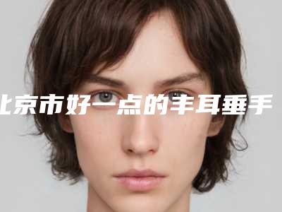 北京市好一点的丰耳垂手术医院(北京亚馨美莱坞整形医院等凭实力拔得头筹)