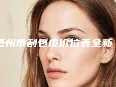亳州市割包皮价位表全新预览(割包皮均价为：3058元)