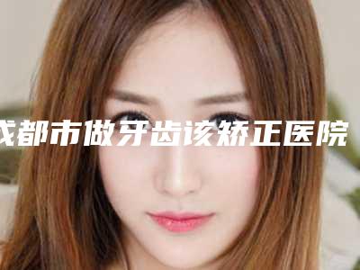 成都市做牙齿该矫正医院哪家好（成都武侯曼斯特口腔门诊部口碑派入围）