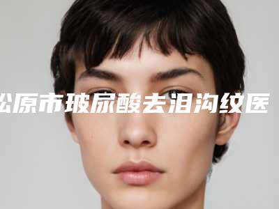 松原市玻尿酸去泪沟纹医院上榜名单前十强排行公开-松原市玻尿酸去泪沟纹整形医院