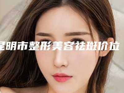 昆明市整形美容祛斑价位表崭新曝光-云南省第一人民医院整形外科价目表