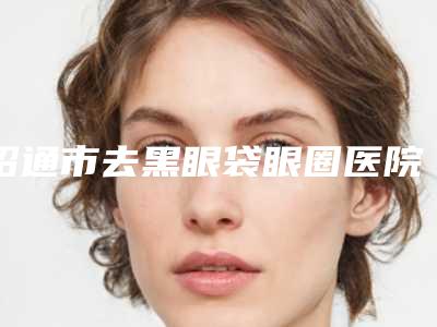 昭通市去黑眼袋眼圈医院排行前10强好评不断（威信美莱之馨医疗美容值得信赖的选择）