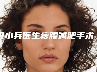 段小兵医生瘦腰减肥手术案例-收费明细全新火热上线