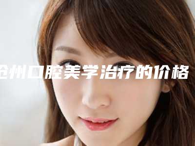 沧州口腔美学治疗的价格及影响因素