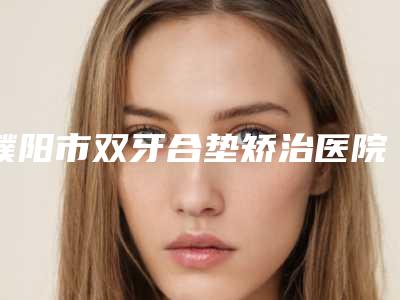 濮阳市双牙合垫矫治医院在榜名单前十网友力挺（濮阳市双牙合垫矫治口腔医院脱颖而出）