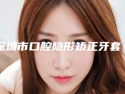 深圳市口腔隐形矫正牙套医生排行榜医美5强实力不俗-深圳市口腔隐形矫正牙套口腔医生