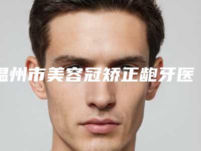 温州市美容冠矫正龅牙医院排名top10强预测评（温州爱牙故事口腔连锁（新城机构）凭实力拔得头筹）