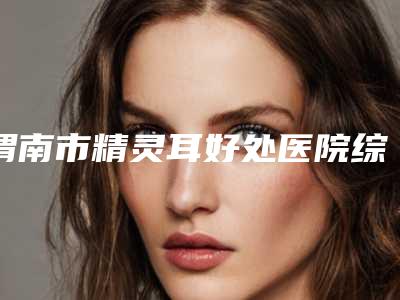 渭南市精灵耳好处医院综合实力top10口碑排名技术出众-渭南市精灵耳好处整形医院