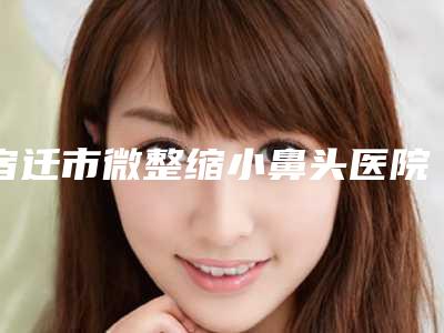 宿迁市微整缩小鼻头医院排名榜2025案例欣赏（宿迁华美创和整形抗衰中心实力无人能及）