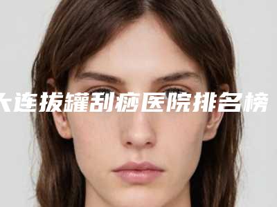 大连拔罐刮痧医院排名榜公布!大连璟丽曼医疗美容诊所等是实力新秀！