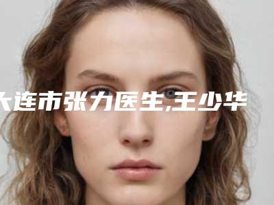 大连市张力医生,王少华医生top口碑在线