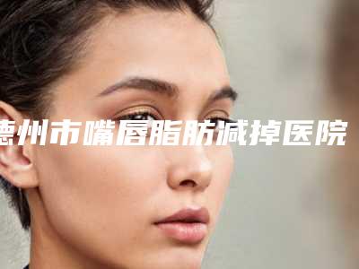 德州市嘴唇脂肪减掉医院上榜清单口碑实力双靠谱（德州市嘴唇脂肪减掉整形医院）