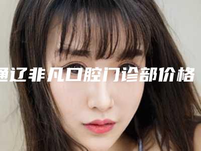 通辽非凡口腔门诊部价格(收费标准)手术2025版在线查看-活动义齿矫正所需要价格是多少