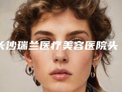 长沙瑞兰医疗美容医院头发植发效果好不好