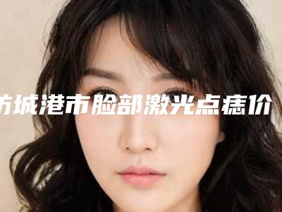 防城港市脸部激光点痣价格(收费标准)口碑一览(近6个月均价为：1866元)