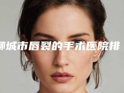 聊城市唇裂的手术医院排行榜前十佳谁比较厉害-聊城市第二人民医院整形科与聊城市人民医院整形美容科点赞超过公立