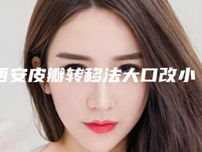 西安皮瓣转移法大口改小医院排名新发布(皮瓣移植西安哪家医院)
