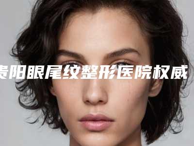 贵阳眼尾纹整形医院权威排名榜！贵阳美尚晟医疗美容私立医美10强口碑擅长各不同