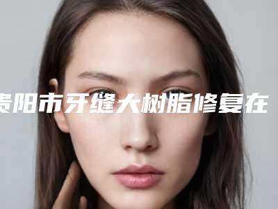 贵阳市牙缝大树脂修复在榜名单综合实力前十位哪个效果好-贵阳市牙缝大树脂修复口腔医生