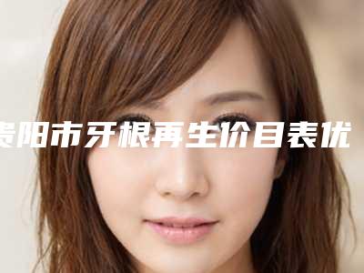 贵阳市牙根再生价目表优惠在线预览-贵阳市牙根再生价格