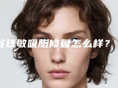 谷廷敏吸脂修复怎么样?医生技术与案例详情!