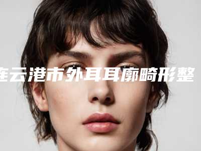 连云港市外耳耳廓畸形整形医院推荐:外耳耳廓畸形医院前20佳集结在此