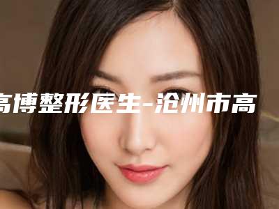 高博整形医生-沧州市高博医生三甲割眼袋口碑与实力俱佳
