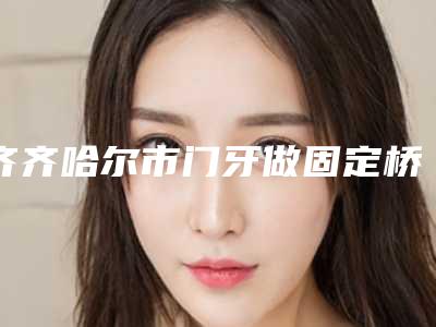 齐齐哈尔市门牙做固定桥医院上榜名单前十名专业高品质（浏园口腔门诊同台竞技争高下）