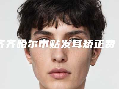 齐齐哈尔市贴发耳矫正费用表明细全面的快来收藏(近6个月均价为：65191元)