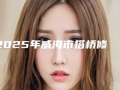 2025年威海市搭桥修复牙齿医院排行榜十强全新名单发布-威海市搭桥修复牙齿口腔医院