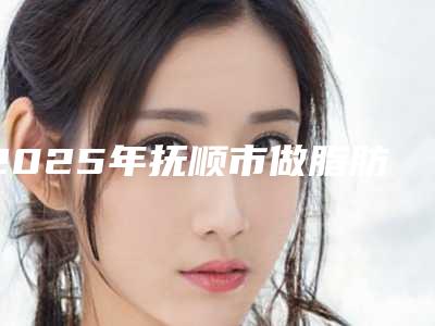 2025年抚顺市做脂肪隆胸价格(价目)表倾情发布（抚顺市做脂肪隆胸整容费用是多少）