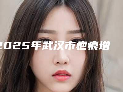 2025年武汉市疤痕增生打疤痕针医院口碑排行榜前十佳汇总综合(武汉市疤痕增生打疤痕针整形医院)