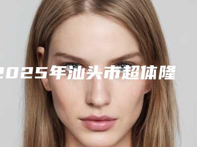 2025年汕头市超体隆鼻手术整形医院上榜清单前十名较新出炉