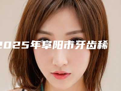 2025年阜阳市牙齿稀疏医院上榜清单top10强火爆预约-阜阳市牙齿稀疏口腔医院