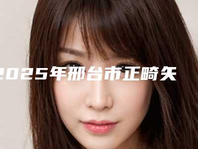 2025年邢台市正畸矢状价格(价目)人气上线（邢台市正畸矢状到底贵不贵）