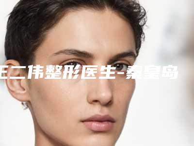 王二伟整形医生-秦皇岛二伟医疗美容诊所王二伟医师放心选不踩雷