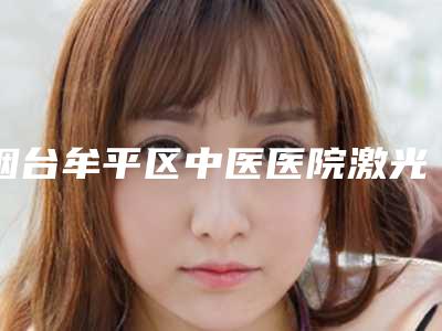 烟台牟平区中医医院激光手术治疗疣需要费用大致是多少