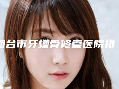烟台市牙槽骨修复医院排名实力口碑样样不差(烟台博益美口腔诊所名单)