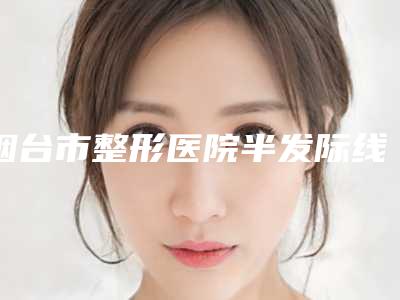 烟台市整形医院半发际线整形(烟台市半发际线整形医院排名强榜top10强介绍)