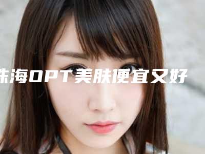 珠海OPT美肤便宜又好的医院排名榜刷新+收费价目表预览!珠海美涵整形美容门诊部等好评